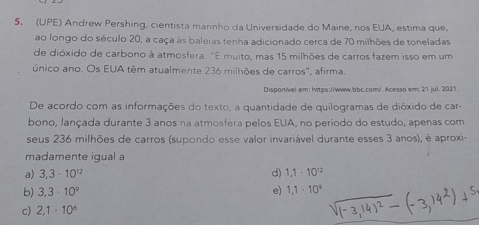 (UPE) Andrew Pershing, cientista marinho da Universidade do Maine, nos EUA, estima que,
ao longo do século 20, a caça às baleias tenha adicionado cerca de 70 milhões de toneladas
de dióxido de carbono à atmosfera. "É muito, mas 15 milhões de carros fazem isso em um
único ano. Os EUA têm atualmente 236 milhões de carros', afirma.
Disponível em: https://www.bbc.com/. Acesso em: 21 jul. 2021.
De acordo com as informações do texto, a quantidade de quilogramas de dióxido de car-
bono, lançada durante 3 anos na atmosfera pelos EUA, no período do estudo, apenas com
seus 236 milhões de carros (supondo esse valor invariável durante esses 3 anos), é aproxi-
madamente igual a
a) 3,3· 10^(12) d) 1,1· 10^(12)
b) 3,3· 10^9 e) 1,1· 10^9
c) 2,1· 10^6