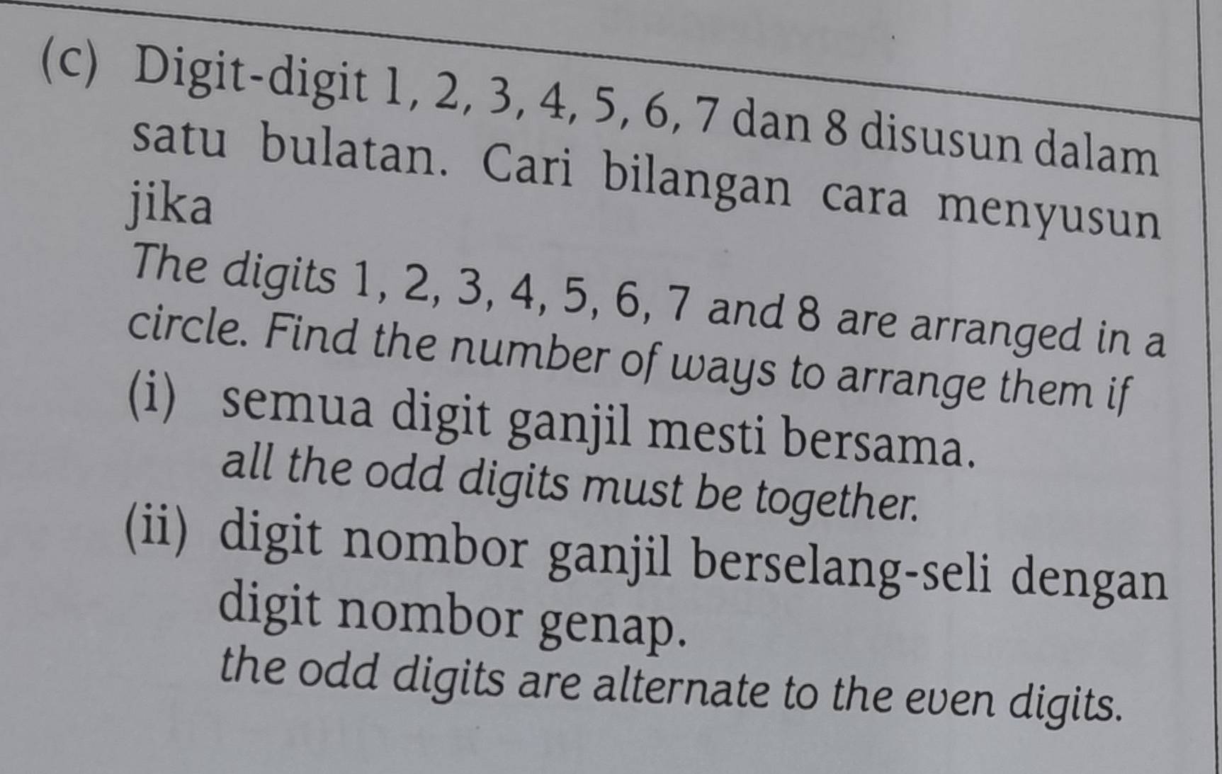 Digit-digit 1, 2, 3, 4, 5, 6, 7 dan 8 disusun dalam 
satu bulatan. Cari bilangan cara menyusun 
jika 
The digits 1, 2, 3, 4, 5, 6, 7 and 8 are arranged in a 
circle. Find the number of ways to arrange them if 
(i) semua digit ganjil mesti bersama. 
all the odd digits must be together. 
(ii) digit nombor ganjil berselang-seli dengan 
digit nombor genap. 
the odd digits are alternate to the even digits.