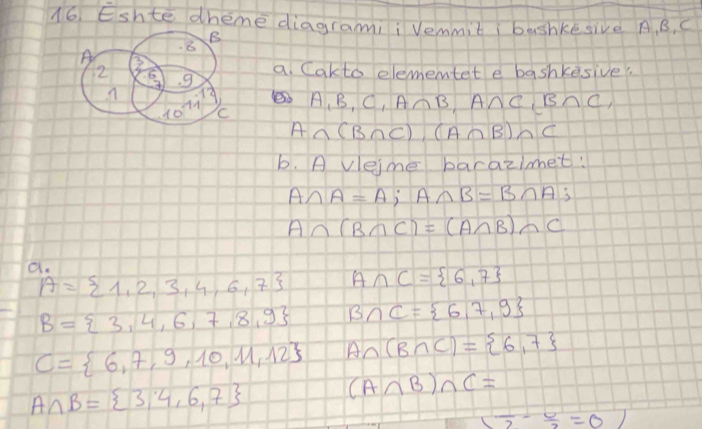 Eshte dheme diagrami¡ Vemmit  bashkesive A. B, C
a. Cakto elementet e bashkesive?.
A_1B_1C_1 A∩ B,A∩ C_1B∩ C_1
A∩ (B∩ C),(A∩ B)∩ C
b. A vleime barazimet:
A∩ A=A;A∩ B=B∩ A;
A∩ (B∩ C)=(A∩ B)∩ C
a.
A= 1,2,3,4,6,7 A∩ C= 6,7
B= 3,4,6,7,8,9 B∩ C= 6,7,9
C= 6,7,9,10,11,12 A∩ (B∩ C)= 6,7
A∩ B= 3,4,6,7
(A∩ B)∩ C=
( 1/2 - 6/2 =0