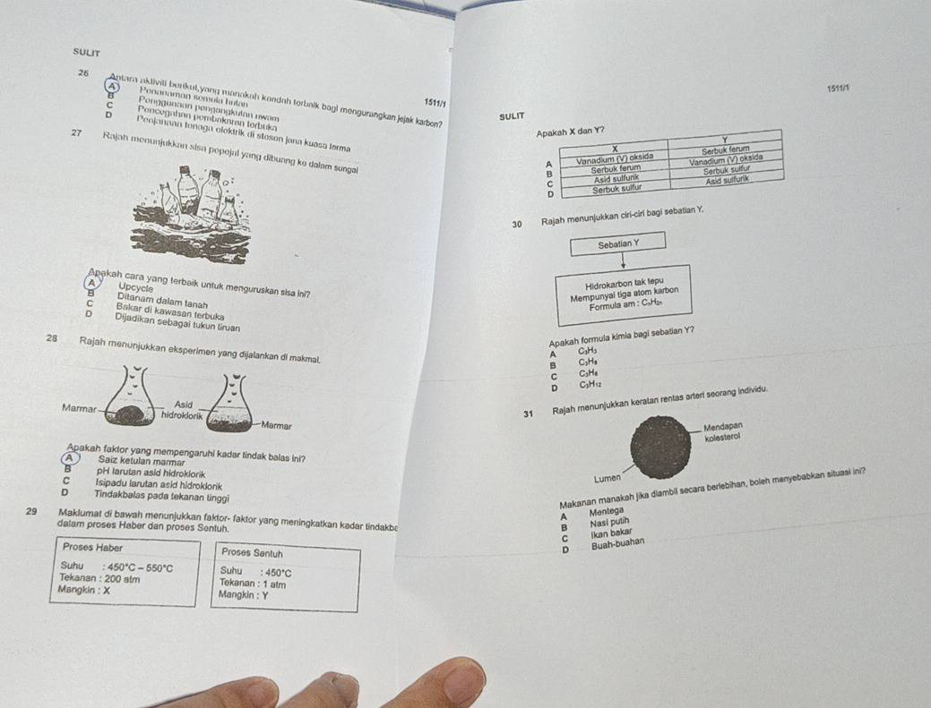 SULIT
1511/1
26 Antara aktivili borikul,yang manakah knndah torbalk bagi mengurangkan jejak karbon?
Penanaman somula Ííntan
1511/1
Ponggunaan pongongkulan nwam
SULIT
Pencogahan pombakaran torbuka
D  Penjannan tonagn olektrik di stoson jona kuasa terma
27 Rajah monunjukkan sisa popejal yangang ko dalam sungai
30 Rajah menunjukkan ciri-ciri bagi sebatian Y.
Sebatian Y
Apkah cara yang terbaik untuk menguruskan sisa ini?
A Upcycle
Mempunyai tiga stom karbon Hidrokarbon tak tepu
B Ditanam dalam tanah
Formula am : Crz
C Bakar di kawasan terbuka
D Dijadikan sebagai tukun tiruan
Apakah formula kimia bagi sebatian Y?
A C_3H_3
28 Rajah menunjukkan eksperimen yang dijalankan C_3H_12
B C_3H_8
C C_3H_8
D
31 Rajah menunjukkan keratan rentas arteri seorang individu.
Apakah faktor yang mempengaruhi kadar tindak balas ini?
a Saiz ketulan marmar
B pH larutan asid hidroklorik
C Isipadu larutan asid hidroklorik
o Tindakbalas pada tekanan linggi
Makanan manakah jika dlambil secara berleh menyebabkan situasi ini?
A Mentega
29 Maklumat di bawah menunjukkan faktor- faktor yang meningkatkan kadar tindakbe C Ikan bakar
dalam proses Haber dan proses Sentuh.
B Nasi putih
Proses Haber Proses Santuh
D Buah-buahan
Suhu : 450°C-550°C Suhu 450°C
Tekanan : 200 atm Tekanan : 1 alm
Mangkin : X Mangkin : Y