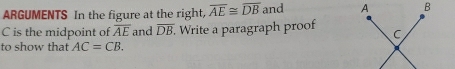 ARGUMENTS In the figure at the right, overline AE≌ overline DB and
C is the midpoint of overline AE and overline DB
to show that AC=CB. . Write a paragraph proof