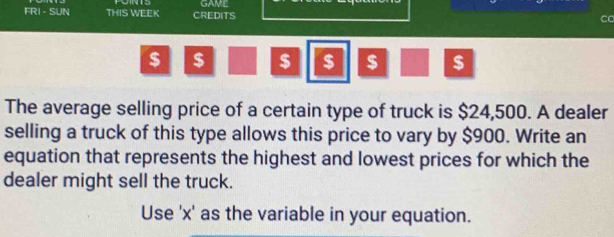 FRI - SUN THIS WEEK CREDITS GAME 
Co
$ $ $ $ $ $
The average selling price of a certain type of truck is $24,500. A dealer 
selling a truck of this type allows this price to vary by $900. Write an 
equation that represents the highest and lowest prices for which the 
dealer might sell the truck. 
Use ' x ' as the variable in your equation.