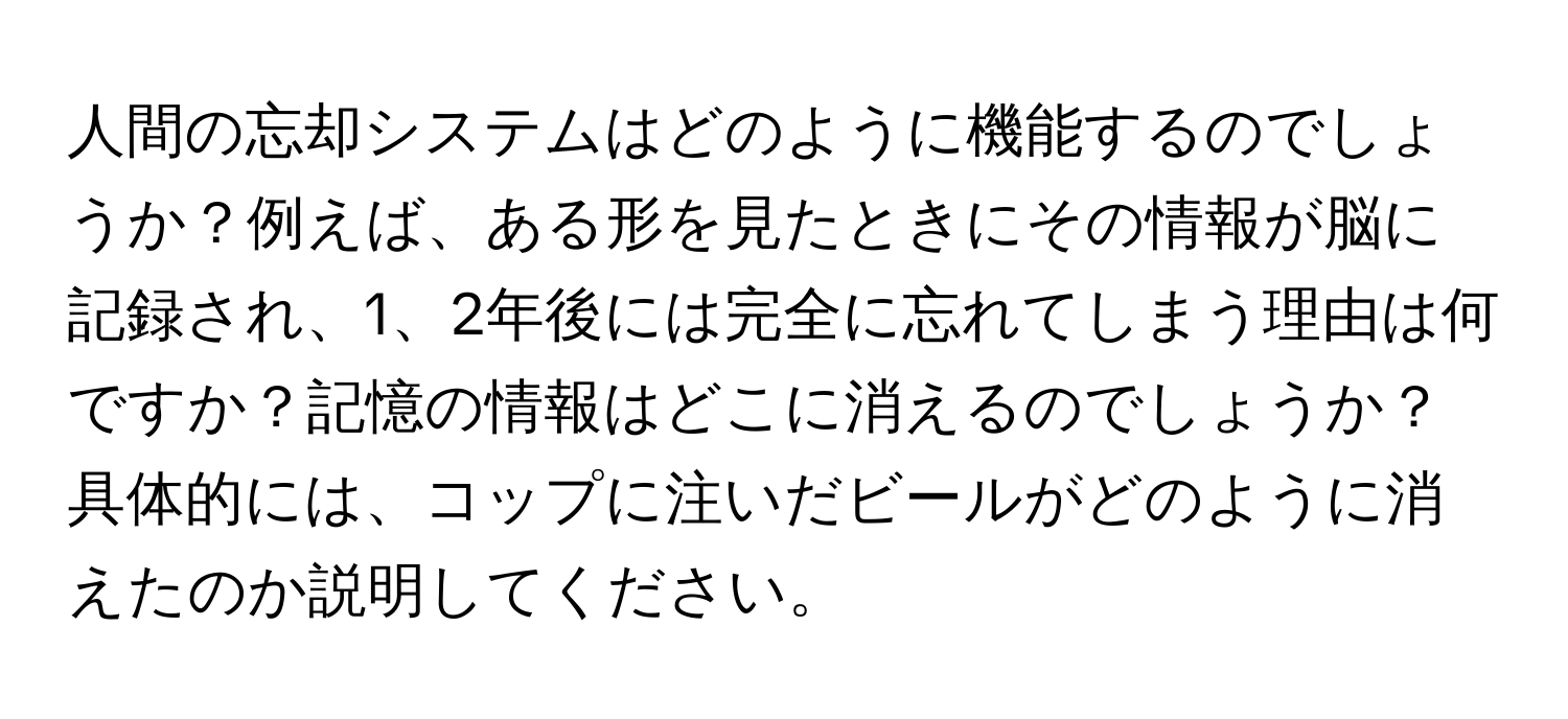 人間の忘却システムはどのように機能するのでしょうか？例えば、ある形を見たときにその情報が脳に記録され、1、2年後には完全に忘れてしまう理由は何ですか？記憶の情報はどこに消えるのでしょうか？具体的には、コップに注いだビールがどのように消えたのか説明してください。