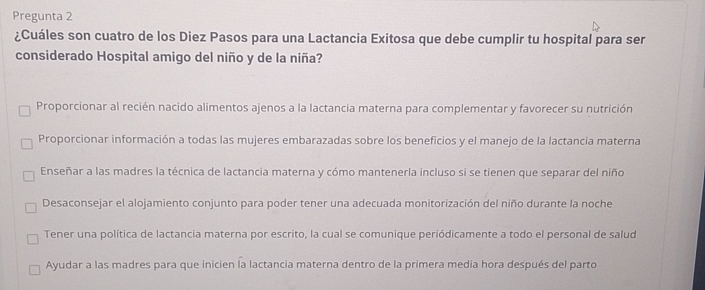 Pregunta 2
¿Cuáles son cuatro de los Diez Pasos para una Lactancia Exitosa que debe cumplir tu hospital para ser
considerado Hospital amigo del niño y de la niña?
Proporcionar al recién nacido alimentos ajenos a la lactancia materna para complementar y favorecer su nutrición
Proporcionar información a todas las mujeres embarazadas sobre los beneficios y el manejo de la lactancia materna
Enseñar a las madres la técnica de lactancia materna y cómo mantenerla incluso si se tienen que separar del niño
Desaconsejar el alojamiento conjunto para poder tener una adecuada monitorización del niño durante la noche
Tener una política de lactancia materna por escrito, la cual se comunique periódicamente a todo el personal de salud
Ayudar a las madres para que inicien la lactancia materna dentro de la primera media hora después del parto