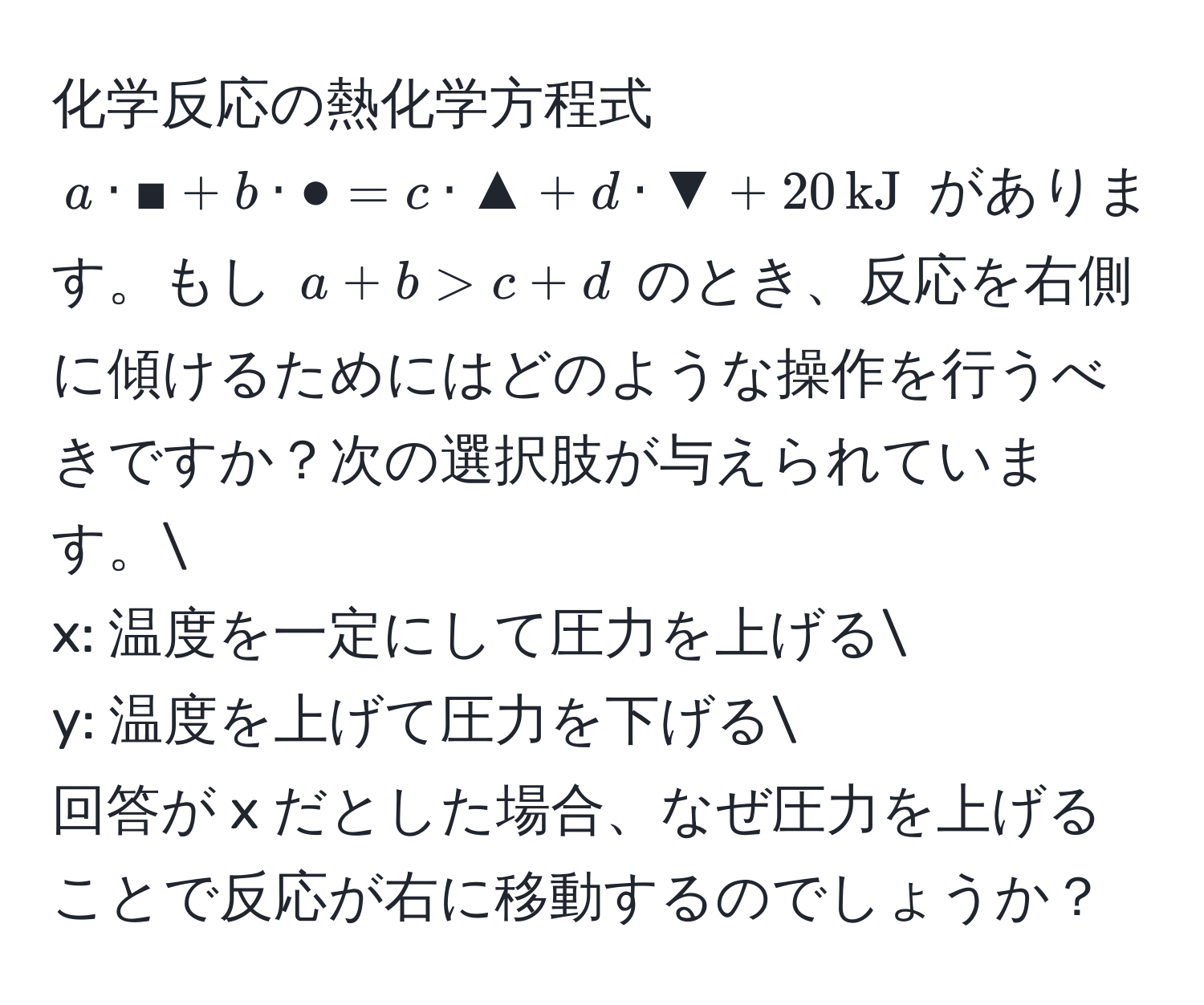 化学反応の熱化学方程式 $a · ■ + b · ● = c · ▲ + d · ▼ + 20 , kJ$ があります。もし $a + b > c + d$ のとき、反応を右側に傾けるためにはどのような操作を行うべきですか？次の選択肢が与えられています。
x: 温度を一定にして圧力を上げる
y: 温度を上げて圧力を下げる
回答が x だとした場合、なぜ圧力を上げることで反応が右に移動するのでしょうか？