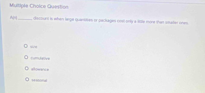 Question
A(n) _ discount is when large quantities or packages cost only a little more than smaller ones.
size
cumulative
allowance
seasonal