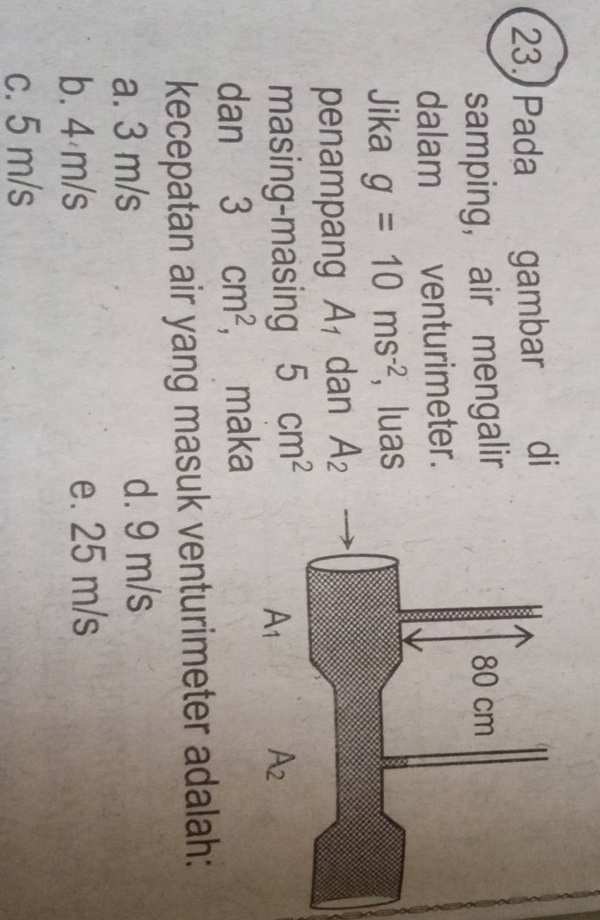 Pada gambar di
samping, air mengalir 
dalam venturimeter.
Jika g=10ms^(-2) , luas
penampang A_1 dan A_2
masing-masing 5cm^2
dan 3cm^2 ， maka
kecepatan air yang masuk venturimeter adalah:
a. 3 m/s d. 9 m/s
b. 4 m/s e. 25 m/s
c. 5 m/s