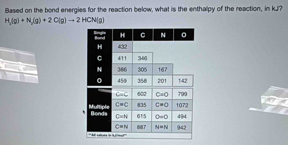 Based on the bond energies for the reaction below, what is the enthalpy of the reaction, in kJ?
H_2(g)+N_2(g)+2C(g)to 2HCN(g)
Single H C N 0
Bond
H 432
C 411 346
N 386 305 167
0 459 358 201 142
C=C 602 C=O 799
Multiple Cequiv C 835 Cequiv O 1072
Bonds C=N 615 O=0 494
Cequiv N 887 Nequiv N 942
**All values in kJ/mol **