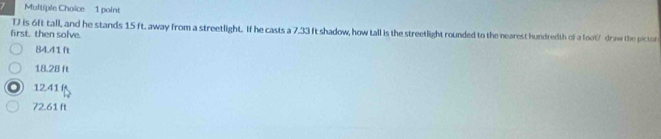 is 6ft tall, and he stands 15 ft. away from a streetlight. If he casts a 7.33 It shadow, how tall is the streetlight rounded to the nearest hundredth of a loot/ draw the picto
first. then solve.
84.41 ft
18.28 ft
1241 (
72.61 ft