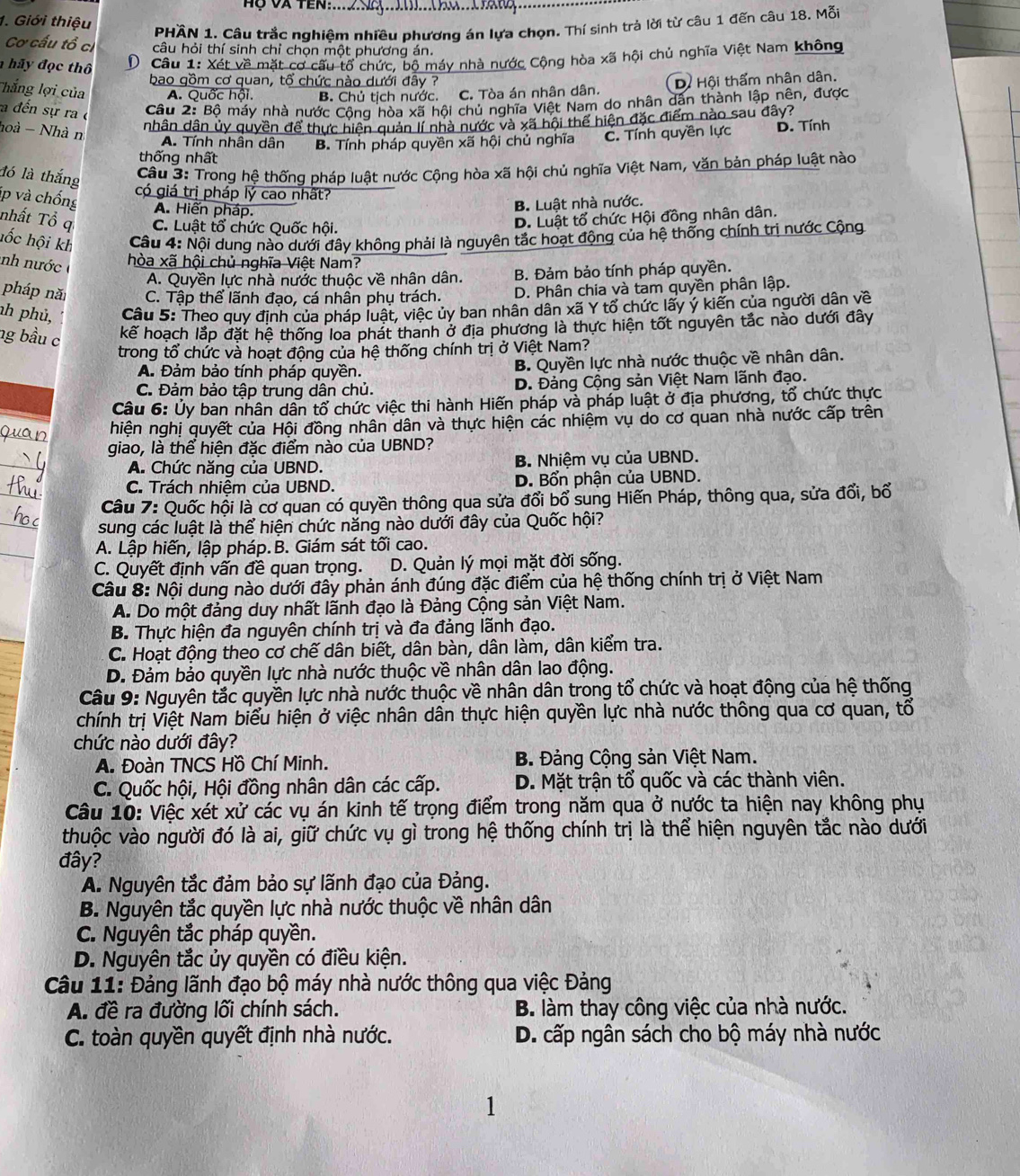 Hộ Và TEn:....sX......
1. Giới thiệu
PHÄN 1. Câu trắc nghiệm nhiều phương án lựa chọn. Thí sinh trả lời từ câu 1 đến câu 18. Mỗi
Cơ cấu tổ ci câu hỏi thí sinh chỉ chọn một phương án.
hãy đọc thô  D. Câu 1: Xét về mặt cơ cầu tổ chức, bộ máy nhà nước Cộng hòa xã hội chủ nghĩa Việt Nam không
bao gồm cơ quan, tổ chức nào dưới đây ? D. Hội thẩm nhân dân.
Thắng lợi của A. Quốc hội. B. Chủ tịch nước. C. Tòa án nhân dân.
a đến sự ra c
Câu 2: Bộ máy nhà nước Cộng hòa xã hội chủ nghĩa Việt Nam do nhân dân thành lập nên, được
hoà - Nhà n
nhân dân ủy quyền để thực hiện quản lí nhà nước và xã hội thể hiện đặc điểm nào sau đây?
thống nhất B. Tính pháp quyền xã hội chủ nghĩa C. Tính quyền lực D. Tính
A. Tính nhân dân
đó là thắng
Cầu 3: Trong hệ thống pháp luật nước Cộng hòa xã hội chủ nghĩa Việt Nam, văn bản pháp luật nào
có giá trị pháp lý cao nhất?
jp và chống A. Hiến pháp.
B. Luật nhà nước.
nhất Tổ q C. Luật tổ chức Quốc hội.
D. Luật tổ chức Hội đồng nhân dân.
hốc hội kh  Câu 4: Nội dung nào dưới đây không phải là nguyên tắc hoạt động của hệ thống chính trị nước Cộng
nh n ước 
hòa xã hội chủ nghĩa Việt Nam?
A. Quyền lực nhà nước thuộc về nhân dân. B. Đảm bảo tính pháp quyền.
pháp nă C. Tập thể lãnh đạo, cá nhân phụ trách. D. Phân chia và tam quyền phân lập.
nh phủ,  Cầu 5: Theo quy định của pháp luật, việc ủy ban nhân dân xã Y tổ chức lấy ý kiến của người dân về
ng bầu c kể hoạch lắp đặt hệ thống loa phát thanh ở địa phương là thực hiện tốt nguyên tắc nào dưới đây
trong tổ chức và hoạt động của hệ thống chính trị ở Việt Nam?
A. Đảm bảo tính pháp quyền. B. Quyền lực nhà nước thuộc về nhân dân.
C. Đảm bảo tập trung dân chủ. D. Đảng Cộng sản Việt Nam lãnh đạo.
Câu 6: Ủy ban nhân dân tổ chức việc thi hành Hiến pháp và pháp luật ở địa phương, tổ chức thực
hiện nghị quyết của Hội đồng nhân dân và thực hiện các nhiệm vụ do cơ quan nhà nước cấp trên
giao, là thể hiện đặc điểm nào của UBND?
A. Chức năng của UBND. B. Nhiệm vụ của UBND.
C. Trách nhiệm của UBND. D. Bổn phận của UBND.
Câu 7: Quốc hội là cơ quan có quyền thông qua sửa đổi bổ sung Hiến Pháp, thông qua, sửa đổi, bố
sung các luật là thể hiện chức năng nào dưới đây của Quốc hội?
A. Lập hiến, lập pháp.B. Giám sát tối cao.
C. Quyết định vấn đề quan trọng. D. Quản lý mọi mặt đời sống.
Câu 8: Nội dung nào dưới đây phản ánh đúng đặc điểm của hệ thống chính trị ở Việt Nam
A. Do một đảng duy nhất lãnh đạo là Đảng Cộng sản Việt Nam.
B. Thực hiện đa nguyên chính trị và đa đảng lãnh đạo.
C. Hoạt động theo cơ chế dân biết, dân bàn, dân làm, dân kiểm tra.
D. Đảm bảo quyền lực nhà nước thuộc về nhân dân lao động.
Câu 9: Nguyên tắc quyền lực nhà nước thuộc về nhân dân trong tổ chức và hoạt động của hệ thống
chính trị Việt Nam biểu hiện ở việc nhân dân thực hiện quyền lực nhà nước thông qua cơ quan, tổ
chức nào dưới đây?
A. Đoàn TNCS Hồ Chí Minh. B. Đảng Cộng sản Việt Nam.
C. Quốc hội, Hội đồng nhân dân các cấp. D. Mặt trận tổ quốc và các thành viên.
Câu 10: Việc xét xử các vụ án kinh tế trọng điểm trong năm qua ở nước ta hiện nay không phụ
thuộc vào người đó là ai, giữ chức vụ gì trong hệ thống chính trị là thể hiện nguyên tắc nào dưới
đây?
A. Nguyên tắc đảm bảo sự lãnh đạo của Đảng.
B. Nguyên tắc quyền lực nhà nước thuộc về nhân dân
C. Nguyên tắc pháp quyền.
D. Nguyên tắc ủy quyền có điều kiện.
Câu 11: Đảng lãnh đạo bộ máy nhà nước thông qua việc Đảng
A. đề ra đường lối chính sách. B. làm thay công việc của nhà nước.
C. toàn quyền quyết định nhà nước. D. cấp ngân sách cho bộ máy nhà nước