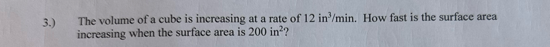 3.) The volume of a cube is increasing at a rate of 12in^3/min. How fast is the surface area 
increasing when the surface area is 200in^2 2