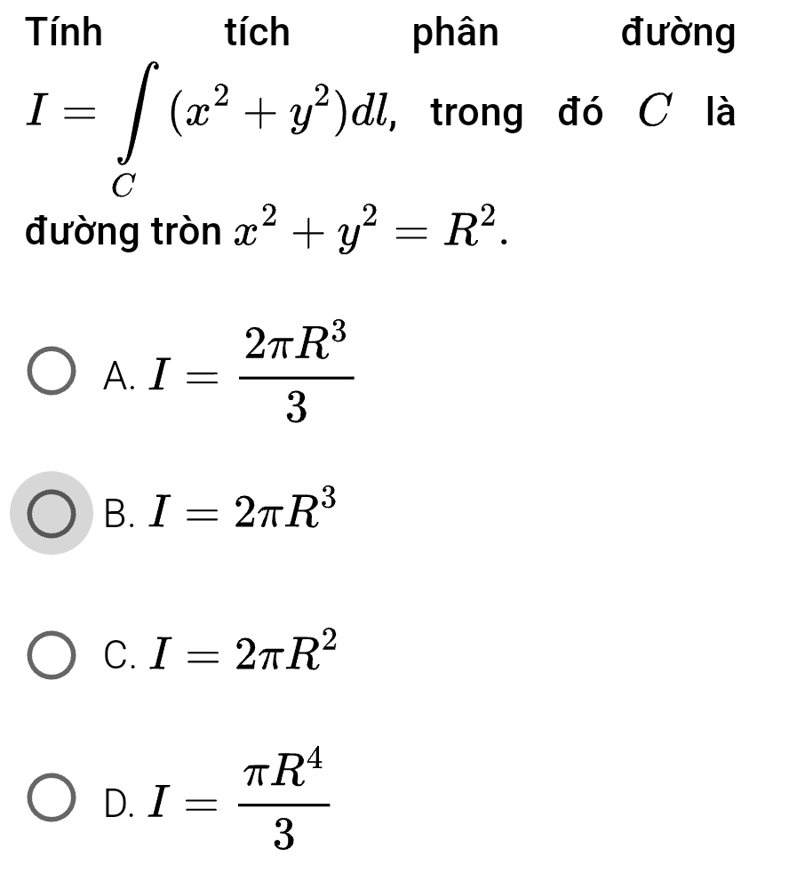 phân đường
I=∈tlimits _C(x^(2h)(x^2+y^2)dl , trong đó C là
đường tròn x^2+y^2=R^2.
A. I= 2π R^3/3 
B. I=2π R^3
C. I=2π R^2
D. I= π R^4/3 