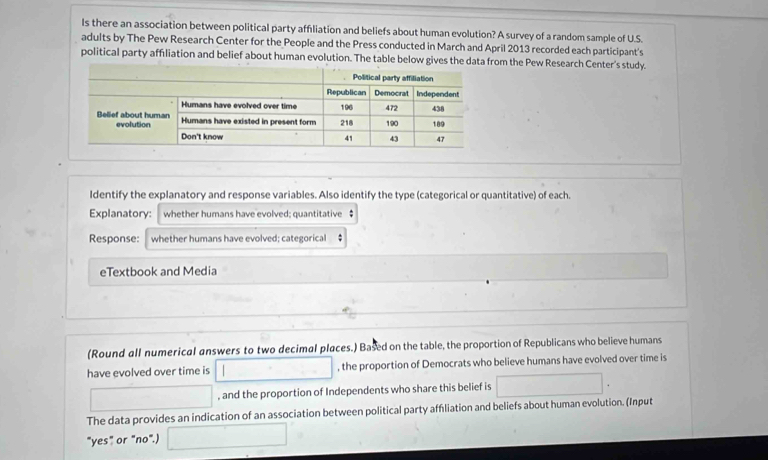 Is there an association between political party affliation and beliefs about human evolution? A survey of a random sample of U.S. 
adults by The Pew Research Center for the People and the Press conducted in March and April 2013 recorded each participant's 
political party affiliation and belief about human evolution. The table below gives the data from the Pew Research Center's study. 
Identify the explanatory and response variables. Also identify the type (categorical or quantitative) of each. 
Explanatory: whether humans have evolved; quantitative $ 
Response: whether humans have evolved; categorical ; 
eTextbook and Media 
(Round all numerical answers to two decimal places.) Based on the table, the proportion of Republicans who believe humans 
have evolved over time is □ , the proportion of Democrats who believe humans have evolved over time is 
□ , and the proportion of Independents who share this belief is □. 
The data provides an indication of an association between political party affliation and beliefs about human evolution. (Input 
"yes" or "no".) □