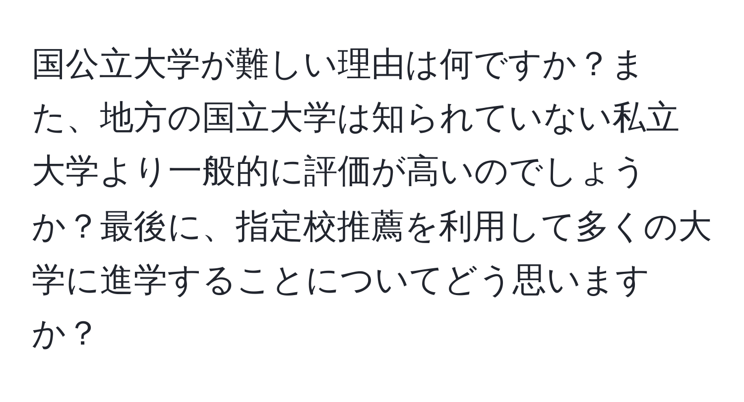 国公立大学が難しい理由は何ですか？また、地方の国立大学は知られていない私立大学より一般的に評価が高いのでしょうか？最後に、指定校推薦を利用して多くの大学に進学することについてどう思いますか？