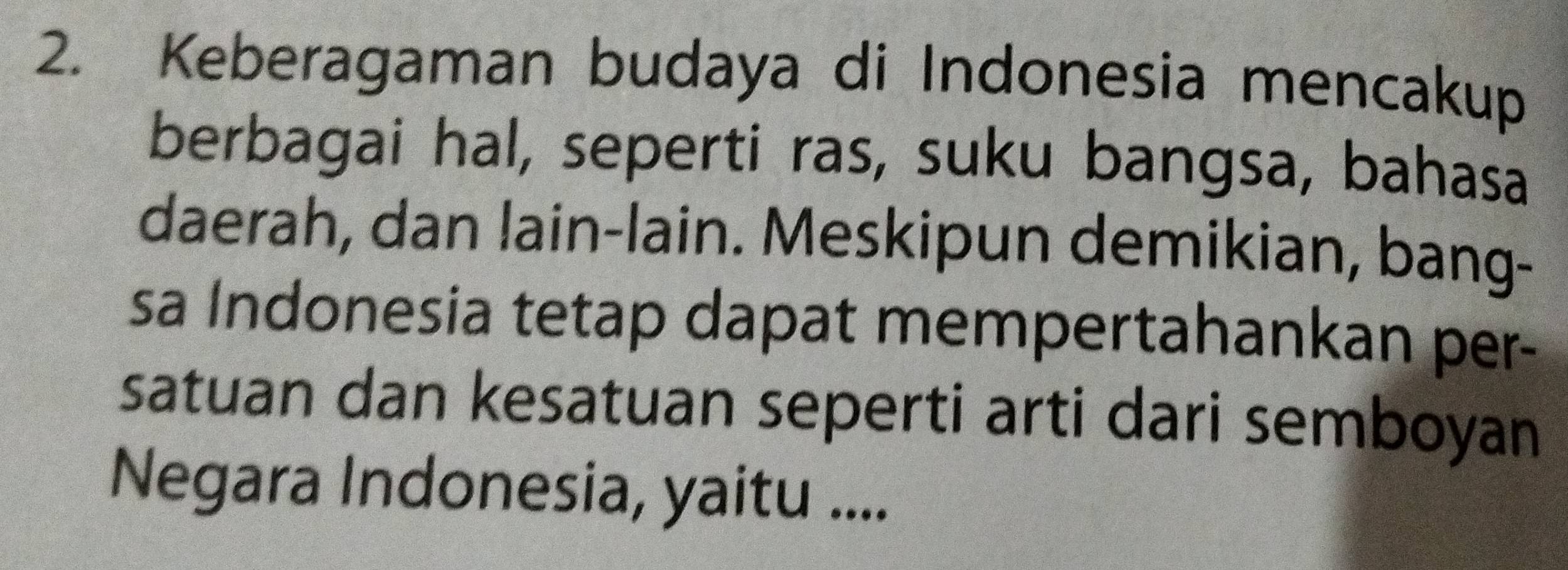 Keberagaman budaya di Indonesia mencakup 
berbagai hal, seperti ras, suku bangsa, bahasa 
daerah, dan lain-lain. Meskipun demikian, bang- 
sa Indonesia tetap dapat mempertahankan per- 
satuan dan kesatuan seperti arti dari semboyan 
Negara Indonesia, yaitu ....