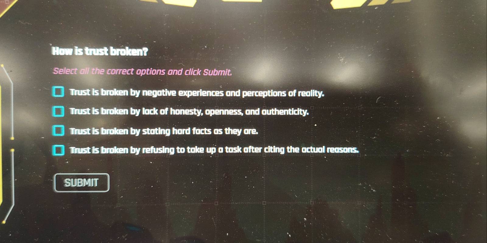 How is trust broken?
Select all the correct options and click Submit.
Trust is broken by negative experiences and perceptions of reality.
Trust is broken by lack of honesty, openness, and authenticity.
Trust is broken by stating hard facts as they are.
Trust is broken by refusing to take up a task after citing the actual reasons.
SUBMIT