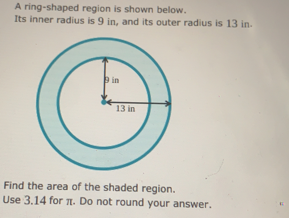 A ring-shaped region is shown below.
Its inner radius is 9 in, and its outer radius is 13 in.
Find the area of the shaded region.
Use 3.14 for π. Do not round your answer.