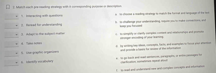 Match each pre-reading strategy with it corresponding purpose or description.
1. Interacting with questions a. to choose a reading strategy to match the format and language of the text
2. Reread for understanding b. to challenge your understanding, require you to make connections, and
keep you focused
3. Adapt to the subject matter c. to simplify or clarify complex content and relationships and promote
_4. Take notes stronger encoding of your learning.
_
d. by writing key ideas, concepts, facts, and examples to focus your attention
5. Use graphic organizers and provide a basis for review of the information
_
_6. Identify vocabulary e. to go back and read sentences, paragraphs, or entire passages for
clarification; sometimes repeat aloud
f. to read and understand new and complex concepts and information