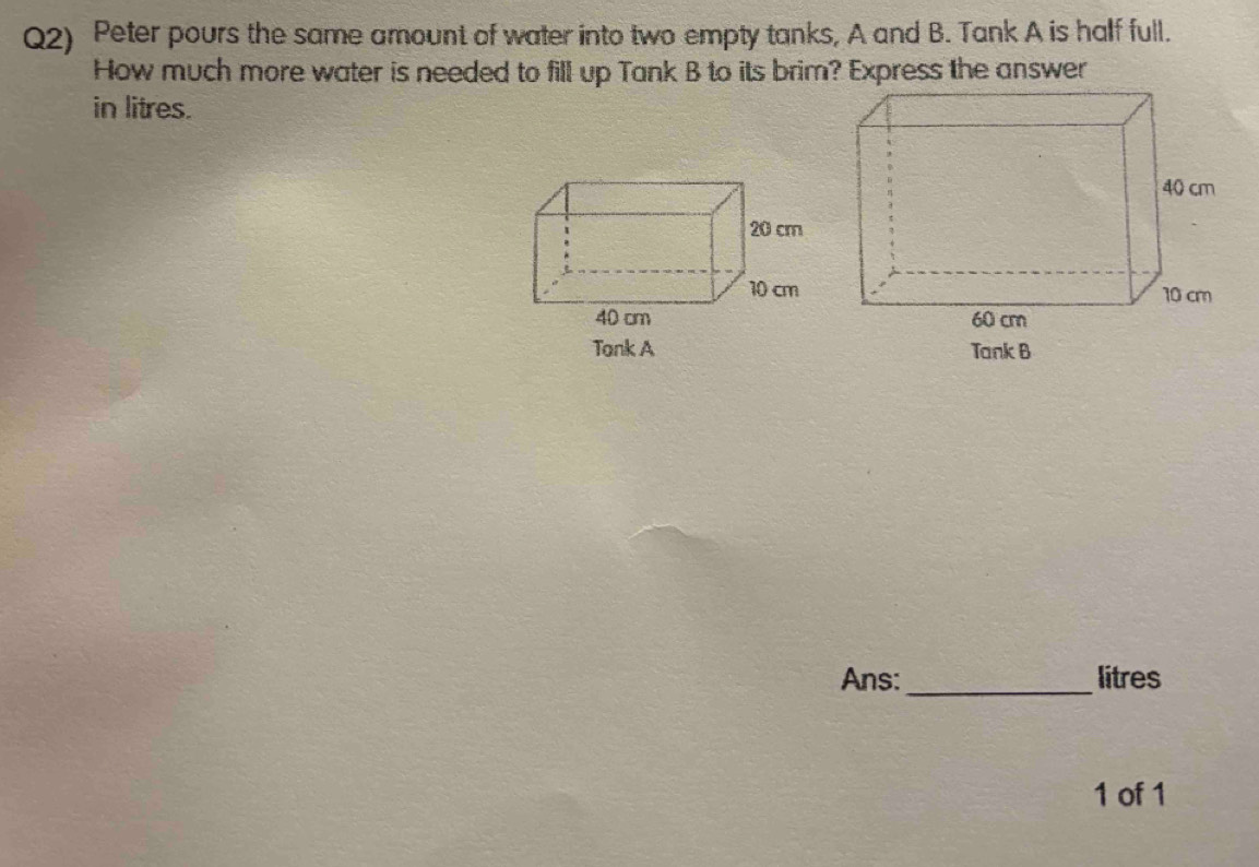 Q2) Peter pours the same amount of water into two empty tanks, A and B. Tank A is half full. 
How much more water is needed to fill up Tank B to its brim? Express the answer 
in litres. 
Ans:_ litres
1 of 1