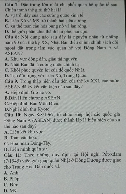 Đặc trưng lớn nhất chi phối quan hệ quốc tế sau
Chiến tranh thế giới thứ hai là
A. sự trỗi dậy của các cường quốc kinh tế,
B. Liên Xô và Mỹ trở thành hai siêu cường.
C. xu thế toàn cầu hóa bùng nổ và lan rộng.
D. thế giới phân chia thành hai phe, hai cực.
Câu 8: Nội dung nào sau đây là nguyên nhân từ những
năm 90 của thế kỷ XX, Nhật Bản điều chính chính sách đổi
ngoại đặt trọng tâm vào quan hệ với Đông Nam Á và
ASEAN?
A. Khu vực đông dân, giàu tài nguyên.
B. Nhật Bản đã là cường quốc chính trị.
C. Khôi phục quyền lợi của đế quốc Nhật.
D. Tạo đối trọng với Liên Xô, Trung Quốc.
Câu 9. Trong thập niên đầu tiên của thế kỷ XXI, các nước
ASEAN đã ký kết văn kiện nào sau đây?
A. Hiệp định Giơ ne vơ.
B.Bản Hiển chương ASEAN.
C.Hiệp định Bàn Môn Điểm.
D.Nghị định thư Kyoto.
Câu 10: Ngày 8/8/1967, tổ chức Hiệp hội các quốc gia
Đông Nam Á (ASEAN) được thành lập là biểu hiện của xu
thể nào sau đây?
A. Liên kết khu vực.
B. Toàn cầu hóa.
C. Hòa hoãn Đông-Tây.
D. Liên minh quân sự.
Câu 11: Theo những quy định tại Hội nghị Pốt-xđam
(7/1945) việc giải giáp quân Nhật ở Đông Dương được giao
cho Trung Hoa Dân quốc và
A. Anh.
B. Pháp.
C. Đức.
D. Mỹ.