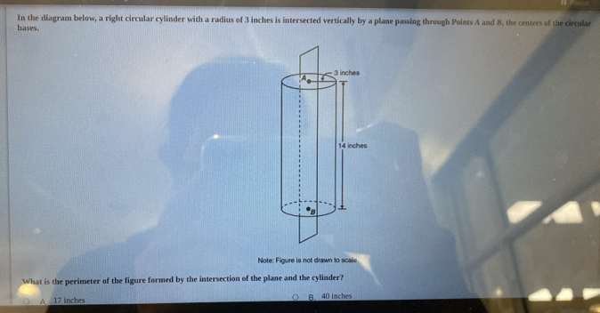 In the diagram below, a right circular cylinder with a radius of 3 inches is intersected vertically by a plane passing through Points A and B, the centers of the circular
bases.
Note: Figure is not drawn to scale
What is the perimeter of the figure formed by the intersection of the plane and the cylinder?
A 17 inches B. 40 inches