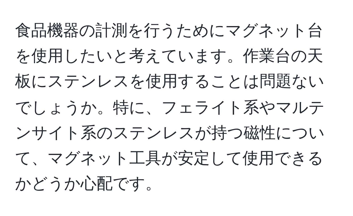 食品機器の計測を行うためにマグネット台を使用したいと考えています。作業台の天板にステンレスを使用することは問題ないでしょうか。特に、フェライト系やマルテンサイト系のステンレスが持つ磁性について、マグネット工具が安定して使用できるかどうか心配です。