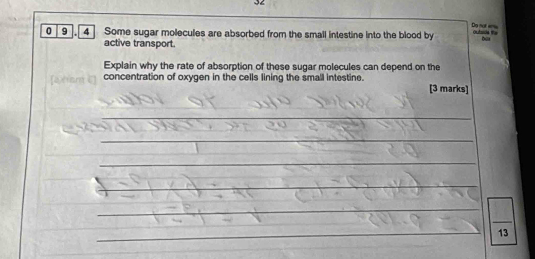 Do not ers 
0 9.[ 4 ] Some sugar molecules are absorbed from the small intestine into the blood by outside the bux 
active transport. 
Explain why the rate of absorption of these sugar molecules can depend on the 
concentration of oxygen in the cells lining the small intestine. 
[3 marks] 
_ 
_ 
_ 
_ 
_ 
_ 
_ 
_ 
_ 
_ 
_ 
13