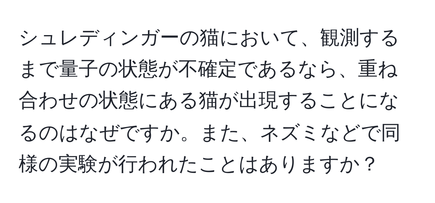 シュレディンガーの猫において、観測するまで量子の状態が不確定であるなら、重ね合わせの状態にある猫が出現することになるのはなぜですか。また、ネズミなどで同様の実験が行われたことはありますか？