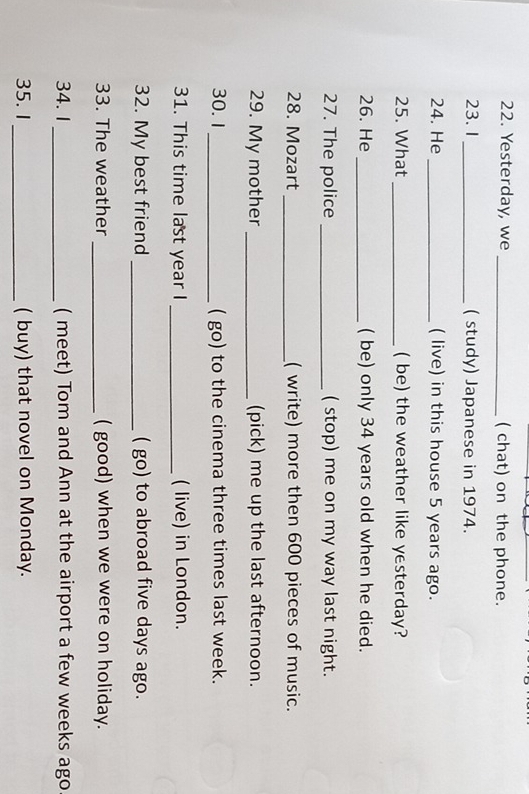 Yesterday, we _( chat) on the phone. 
23. 1 _( study) Japanese in 1974. 
24. He _( live) in this house 5 years ago. 
25. What _( be) the weather like yesterday? 
26. He_ ( be) only 34 years old when he died. 
27. The police _( stop) me on my way last night. 
28. Mozart _( write) more then 600 pieces of music. 
29. My mother _(pick) me up the last afternoon. 
30. 1_ ( go) to the cinema three times last week. 
31. This time last year I _( live) in London. 
32. My best friend _( go) to abroad five days ago. 
33. The weather _( good) when we were on holiday. 
34. 1 _( meet) Tom and Ann at the airport a few weeks ago 
35. 1_ ( buy) that novel on Monday.