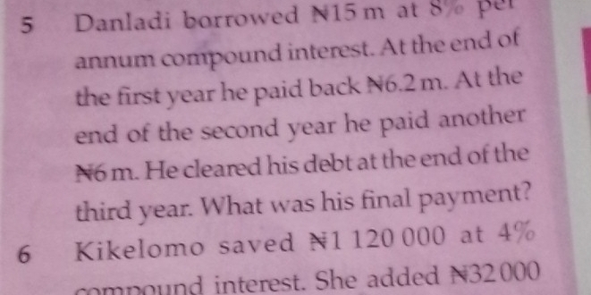 Danladi borrowed N15 m at 8% per 
annum compound interest. At the end of 
the first year he paid back N6.2 m. At the 
end of the second year he paid another
N6 m. He cleared his debt at the end of the 
third year. What was his final payment? 
6 Kikelomo saved N1 120 000 at 4%
compound interest. She added N32000