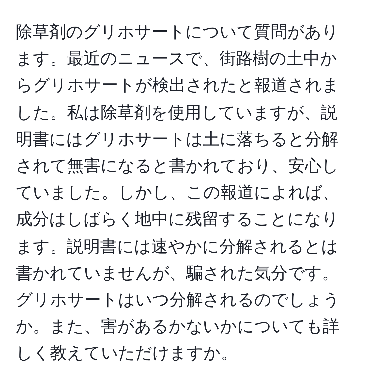 除草剤のグリホサートについて質問があります。最近のニュースで、街路樹の土中からグリホサートが検出されたと報道されました。私は除草剤を使用していますが、説明書にはグリホサートは土に落ちると分解されて無害になると書かれており、安心していました。しかし、この報道によれば、成分はしばらく地中に残留することになります。説明書には速やかに分解されるとは書かれていませんが、騙された気分です。グリホサートはいつ分解されるのでしょうか。また、害があるかないかについても詳しく教えていただけますか。