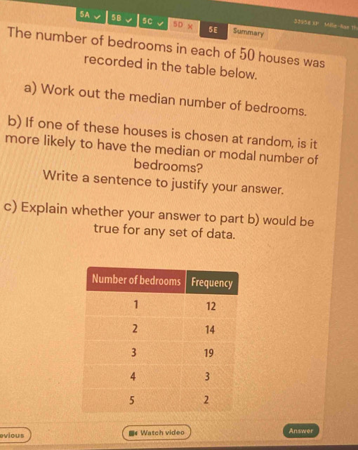 5A 5B 5c 5D* 5E Summary 
33958 XP Millle-Sae 1 
The number of bedrooms in each of 50 houses was 
recorded in the table below. 
a) Work out the median number of bedrooms. 
b) If one of these houses is chosen at random, is it 
more likely to have the median or modal number of 
bedrooms? 
Write a sentence to justify your answer. 
c) Explain whether your answer to part b) would be 
true for any set of data. 
evious Watch video Answer