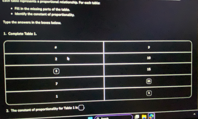 Esch table represents a proportional relationship. For each table: 
Fill in the missing parts of the table. 
Identify the constant of proportionality. 
Type the answers in the boxes below, 
1. Complete Table 1. 
2. The constant of proportionality for Table 1 is 
Casech