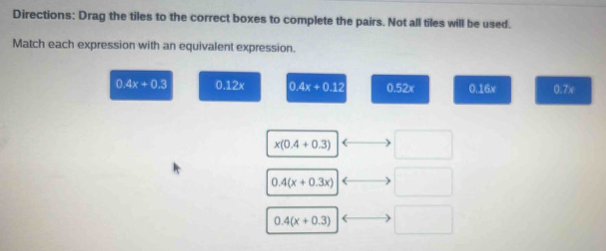 Directions: Drag the tiles to the correct boxes to complete the pairs. Not all tiles will be used.
Match each expression with an equivalent expression.
0.4x+0.3 0.12x 0.4x+0.12 0.52x 0.16x 0.7x
x(0.4+0.3)
0.4(x+0.3x)
0.4(x+0.3)