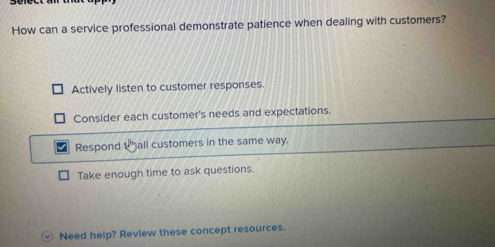 How can a service professional demonstrate patience when dealing with customers?
Actively listen to customer responses.
Consider each customer's needs and expectations.
Respond t all customers in the same way.
Take enough time to ask questions.
Need help? Revlew these concept resources.