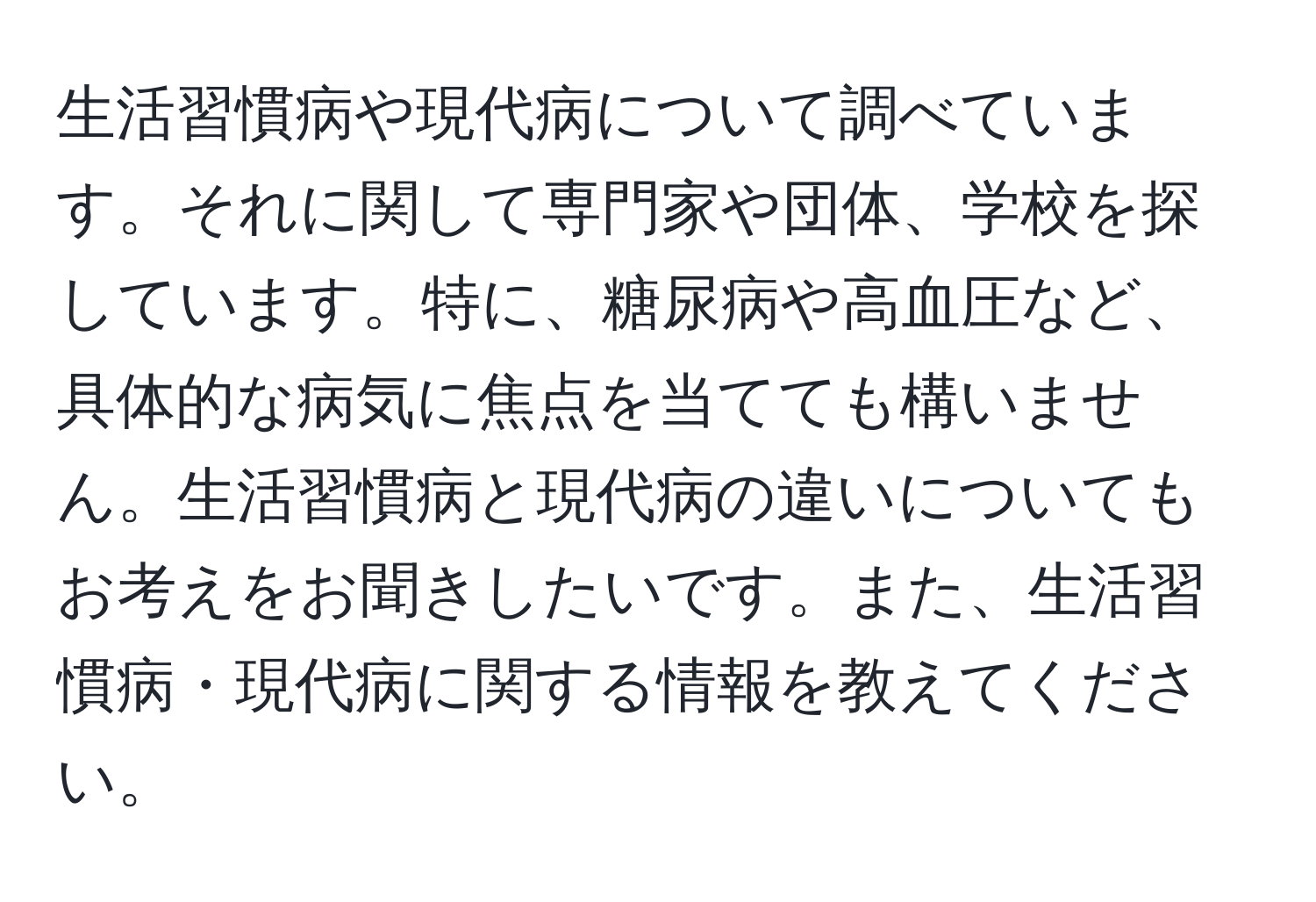 生活習慣病や現代病について調べています。それに関して専門家や団体、学校を探しています。特に、糖尿病や高血圧など、具体的な病気に焦点を当てても構いません。生活習慣病と現代病の違いについてもお考えをお聞きしたいです。また、生活習慣病・現代病に関する情報を教えてください。