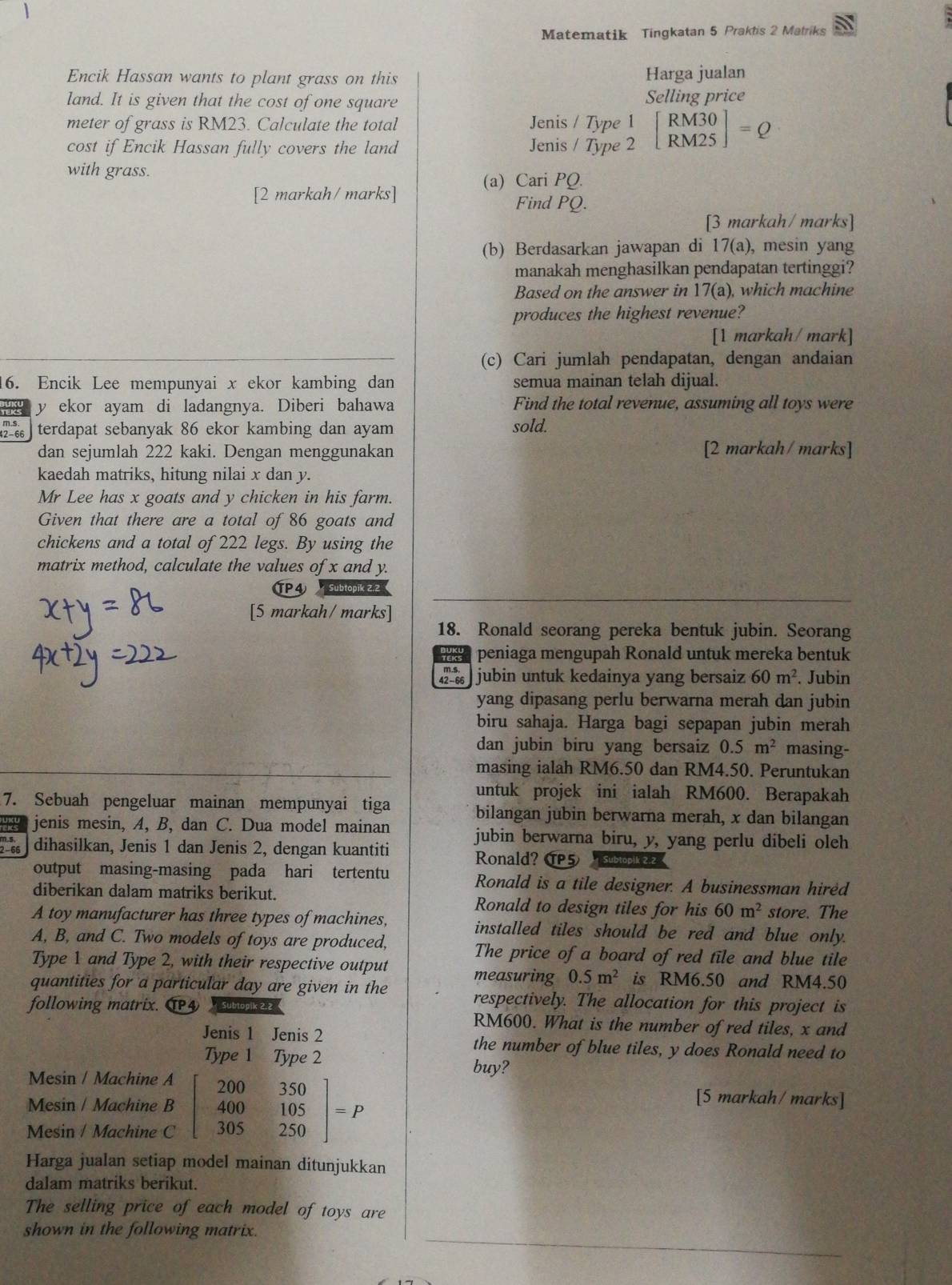 Matematik Tingkatan 5 Praktis 2 Matriks
Encik Hassan wants to plant grass on this Harga jualan
land. It is given that the cost of one square Selling price
meter of grass is RM23. Calculate the total
Jeni
cost if Encik Hassan fully covers the land Jeni beginarrayr s/Type1 s/Type2endarray beginbmatrix RM30 RM25endbmatrix =Q
with grass.
(a) Cari PQ.
[2 markah/marks]
Find PQ.
[3 markah/ marks]
(b) Berdasarkan jawapan di 17(a) , mesin yang
manakah menghasilkan pendapatan tertinggi?
Based on the answer in 1 7(a) , which machine
produces the highest revenue?
[1 markah/ mark]
(c) Cari jumlah pendapatan, dengan andaian
16. Encik Lee mempunyai x ekor kambing dan semua mainan telah dijual.
y ekor ayam di ladangnya. Diberi bahawa Find the total revenue, assuming all toys were
7 66 terdapat sebanyak 86 ekor kambing dan ayam sold.
dan sejumlah 222 kaki. Dengan menggunakan [2 markah/ marks]
kaedah matriks, hitung nilai x dan y.
Mr Lee has x goats and y chicken in his farm.
Given that there are a total of 86 goats and
chickens and a total of 222 legs. By using the
matrix method, calculate the values of x and y.
TP4
[5 markah/ marks]
18. Ronald seorang pereka bentuk jubin. Seorang
peniaga mengupah Ronald untuk mereka bentuk
««  jubin untuk kedainya yang bersaiz 60m^2. Jubin
yang dipasang perlu berwarna merah dan jubin
biru sahaja. Harga bagi sepapan jubin merah
dan jubin biru yang bersaiz 0.5m^2 masing-
masing ialah RM6.50 dan RM4.50. Peruntukan
untuk projek ini ialah RM600. Berapakah
7. Sebuah pengeluar mainan mempunyai tiga bilangan jubin berwarna merah, x dan bilangan
jenis mesin, A, B, dan C. Dua model mainan jubin berwarna biru, y, yang perlu dibeli oleh
dihasilkan, Jenis 1 dan Jenis 2, dengan kuantiti
Ronald? 5
output masing-masing pada hari tertentu Ronald is a tile designer. A businessman hired
diberikan dalam matriks berikut. Ronald to design tiles for his 60m^2 store. The
A toy manufacturer has three types of machines, installed tiles should be red and blue only.
A, B, and C. Two models of toys are produced,
The price of a board of red tile and blue tile
Type 1 and Type 2, with their respective output measuring 0.5m^2 is RM6.50 and RM4.50
quantities for a particular day are given in the respectively. The allocation for this project is
following matrix. T4 Subtopik 2.2 RM600. What is the number ofred tiles, x and
Jenis 1 Jenis 2 the number of blue tiles, y does Ronald need to
Type 1 Type 2 buy?
20º
Mesin / Machine A [5 markah/ marks]
350
Mesin / Machine B beginarrayr 200 400endarray 105 P
100
Mesin / Machine C 305 250
Harga jualan setiap model mainan ditunjukkan
dalam matriks berikut.
The selling price of each model of toys are
shown in the following matrix.