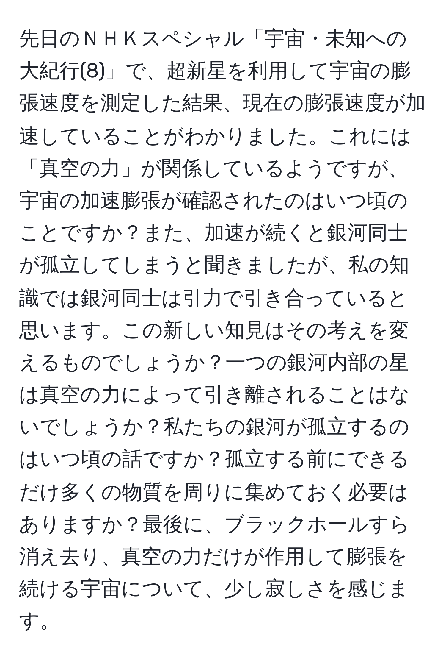 先日のＮＨＫスペシャル「宇宙・未知への大紀行(8)」で、超新星を利用して宇宙の膨張速度を測定した結果、現在の膨張速度が加速していることがわかりました。これには「真空の力」が関係しているようですが、宇宙の加速膨張が確認されたのはいつ頃のことですか？また、加速が続くと銀河同士が孤立してしまうと聞きましたが、私の知識では銀河同士は引力で引き合っていると思います。この新しい知見はその考えを変えるものでしょうか？一つの銀河内部の星は真空の力によって引き離されることはないでしょうか？私たちの銀河が孤立するのはいつ頃の話ですか？孤立する前にできるだけ多くの物質を周りに集めておく必要はありますか？最後に、ブラックホールすら消え去り、真空の力だけが作用して膨張を続ける宇宙について、少し寂しさを感じます。