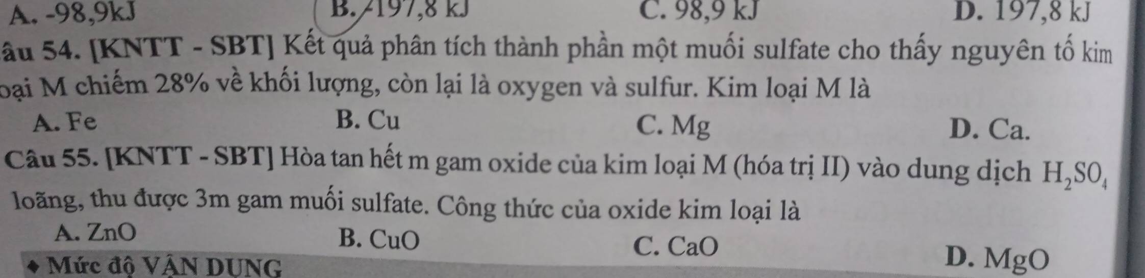 A. -98, 9kJ B. /197, 8 kJ C. 98, 9 kJ D. 197, 8 kJ
Sầu 54. [KNTT - SBT] Kết quả phân tích thành phần một muối sulfate cho thấy nguyên tố kim
loại M chiếm 28% về khối lượng, còn lại là oxygen và sulfur. Kim loại M là
A. Fe B. Cu D. Ca.
C. Mg
Câu 55. [KNTT - SBT] Hòa tan hết m gam oxide của kim loại M (hóa trị II) vào dung dịch H_2SO_4
loãng, thu được 3m gam muối sulfate. Công thức của oxide kim loại là
A. ZnO
B. CuO
C. CaO
Mức độ VÁN DUNG
D. ] MgO