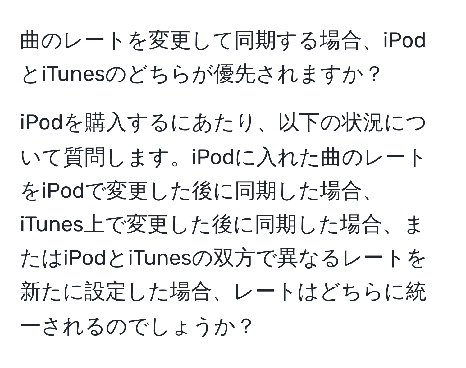 曲のレートを変更して同期する場合、iPodとiTunesのどちらが優先されますか？

iPodを購入するにあたり、以下の状況について質問します。iPodに入れた曲のレートをiPodで変更した後に同期した場合、iTunes上で変更した後に同期した場合、またはiPodとiTunesの双方で異なるレートを新たに設定した場合、レートはどちらに統一されるのでしょうか？