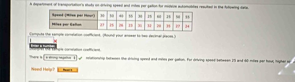 A department of transportation's study on driving speed and miles per gallon for midsize automobiles resulted in the following data. 
Compute the sample correlation coefficient. (Round your answer to two decimal places.) 
Enter a number 
Interpret the sample correlation coefficient. 
There is[ a strong negalive $ _ relationship between the driving speed and miles per gallon. For driving speed between 25 and 60 miles per hour, higher sp 
Need Help? Read I