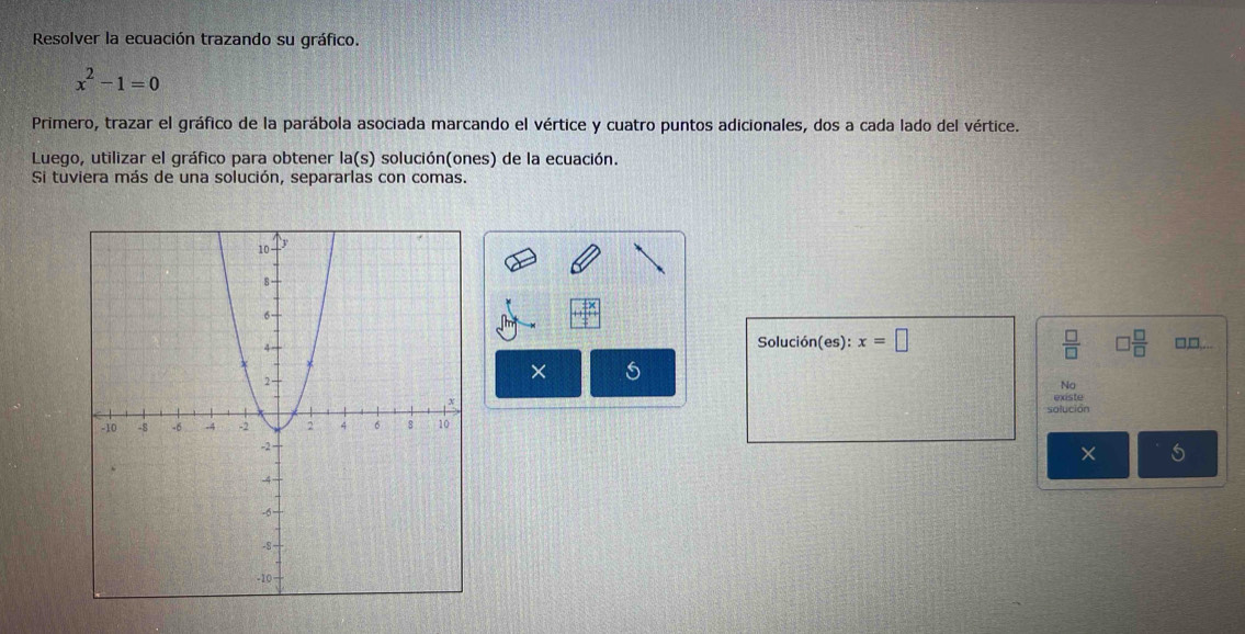 Resolver la ecuación trazando su gráfico.
x^2-1=0
Primero, trazar el gráfico de la parábola asociada marcando el vértice y cuatro puntos adicionales, dos a cada lado del vértice. 
Luego, utilizar el gráfico para obtener la(s) solución(ones) de la ecuación. 
Si tuviera más de una solución, separarlas con comas. 
Solución(es): x=□  □ /□   □  □ /□   □,□,. 
× 
No 
solución existe
X