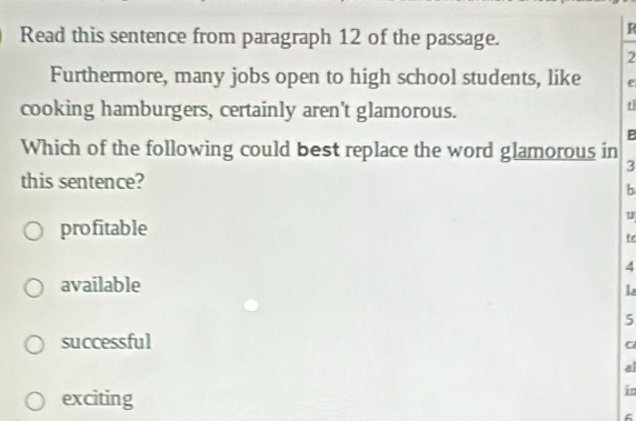 Read this sentence from paragraph 12 of the passage.
R
2
Furthermore, many jobs open to high school students, like e
cooking hamburgers, certainly aren't glamorous.
t
B
Which of the following could best replace the word glamorous in
3
this sentence?
b
U
profitable
tr
4
available
l
5
successful
C
al
exciting
in