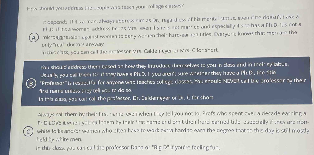 How should you address the people who teach your college classes? 
It depends. If it's a man, always address him as Dr., regardless of his marital status, even if he doesn't have a 
Ph.D. If it's a woman, address her as Mrs., even if she is not married and especially if she has a Ph.D. It's not a 
A microaggression against women to deny women their hard-earned titles. Everyone knows that men are the 
only ''real' doctors anyway. 
In this class, you can call the professor Mrs. Caldemeyer or Mrs. C for short. 
You should address them based on how they introduce themselves to you in class and in their syllabus. 
Usually, you call them Dr. if they have a Ph.D. If you aren't sure whether they have a Ph.D., the title 
B ) "Professor" is respectful for anyone who teaches college classes. You should NEVER call the professor by their 
first name unless they tell you to do so. 
In this class, you can call the professor. Dr. Caldemeyer or Dr. C for short. 
Always call them by their first name, even when they tell you not to. Profs who spent over a decade earning a 
PhD LOVE it when you call them by their first name and omit their hard-earned title, especially if they are non- 
C ) white folks and/or women who often have to work extra hard to earn the degree that to this day is still mostly 
held by white men. 
In this class, you can call the professor Dana or 'I BigD'' if you're feeling fun.