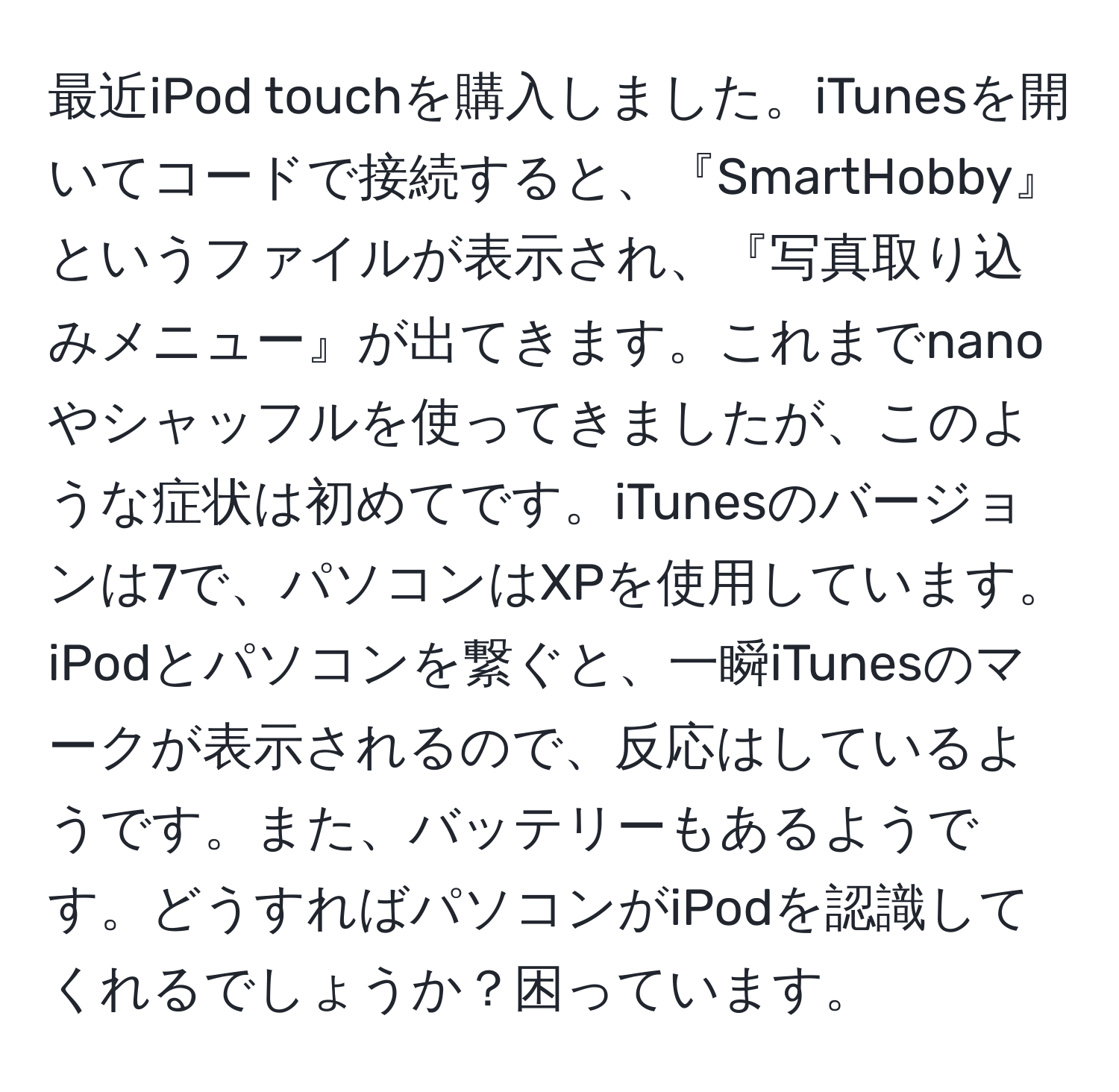 最近iPod touchを購入しました。iTunesを開いてコードで接続すると、『SmartHobby』というファイルが表示され、『写真取り込みメニュー』が出てきます。これまでnanoやシャッフルを使ってきましたが、このような症状は初めてです。iTunesのバージョンは7で、パソコンはXPを使用しています。iPodとパソコンを繋ぐと、一瞬iTunesのマークが表示されるので、反応はしているようです。また、バッテリーもあるようです。どうすればパソコンがiPodを認識してくれるでしょうか？困っています。