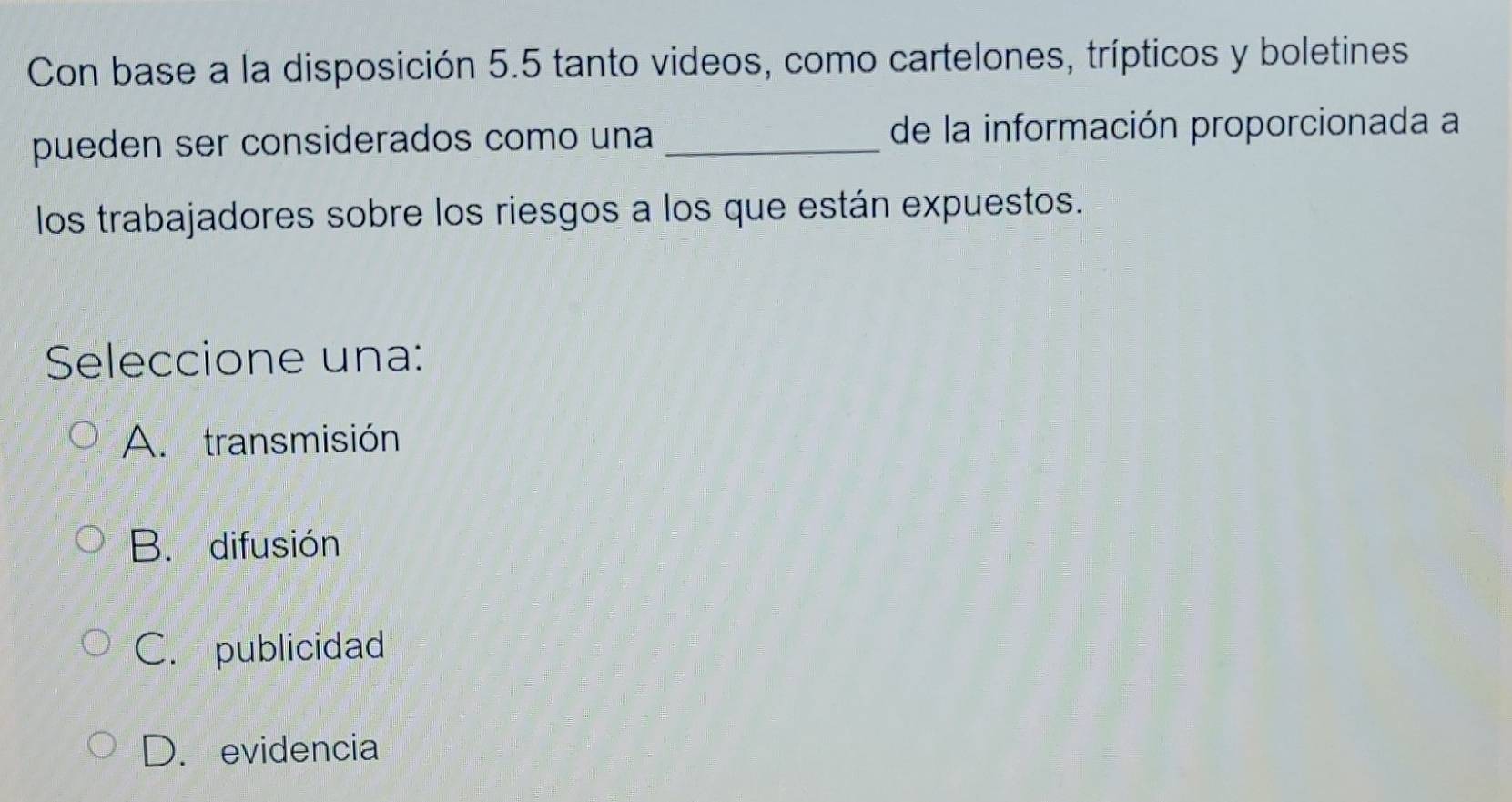 Con base a la disposición 5.5 tanto videos, como cartelones, trípticos y boletines
pueden ser considerados como una _de la información proporcionada a
los trabajadores sobre los riesgos a los que están expuestos.
Seleccione una:
A. transmisión
B. difusión
C. publicidad
D. evidencia