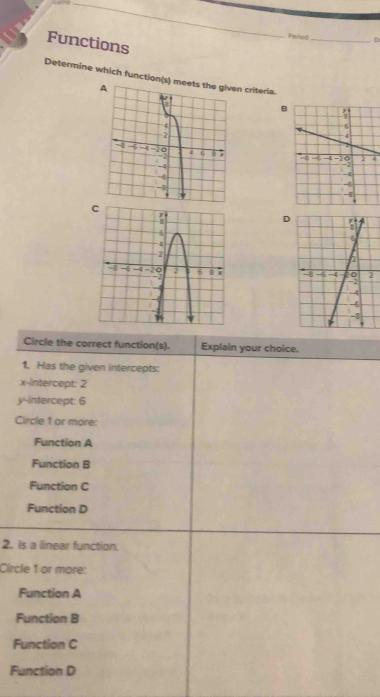 Period _D
Functions
Determine which function(s) meen criteria.
B
4
D
Circle the correct function(s). Explain your choice.
1. Has the given intercepts:
x-intercept: 2
y-intercept: 6
Circle 1 or more:
Function A
Function B
Function C
Function D
2. Is a linear function.
Circle 1 or more:
Function A
Function B
Function C
Function D