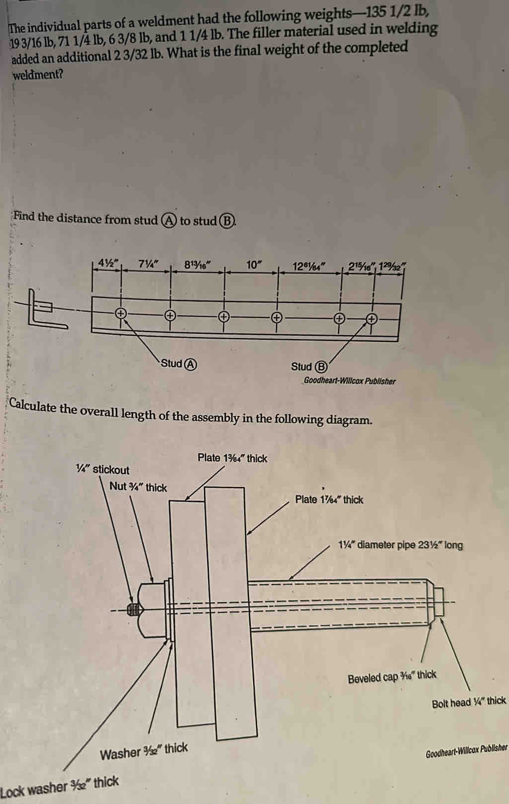 The individual parts of a weldment had the following weights—135 1/2 lb,
19 3/16 lb, 71 1/4 lb, 6 3/8 lb, and 1 1/4 lb. The filler material used in welding
added an additional 2 3/32 lb. What is the final weight of the completed
weldment?
Find the distance from stud A to stud B.
Goodheart-Willcox Publisher
Calculate the overall length of the assembly in the following diagram.
Plate 1^(7/_64'' thick
1^1/_4^m) diameter pipe 231/2'' long
Beveled cap ¾' thick
Bolt head 1/4'' thick
Lock washer ½” thick Goodheart-Willcox Publisher