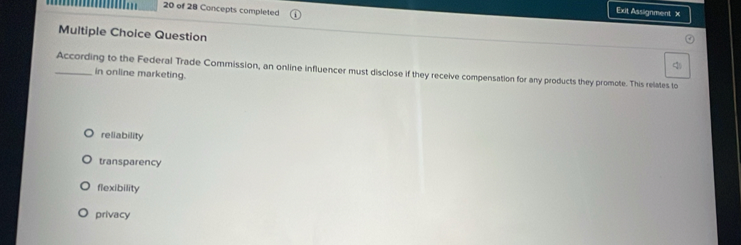 of 28 Concepts completed
Exit Assignment x
Multiple Choice Question
_According to the Federal Trade Commission, an online influencer must disclose if they receive compensation for any products they promote. This relates to
in online marketing.
reliability
transparency
flexibility
privacy