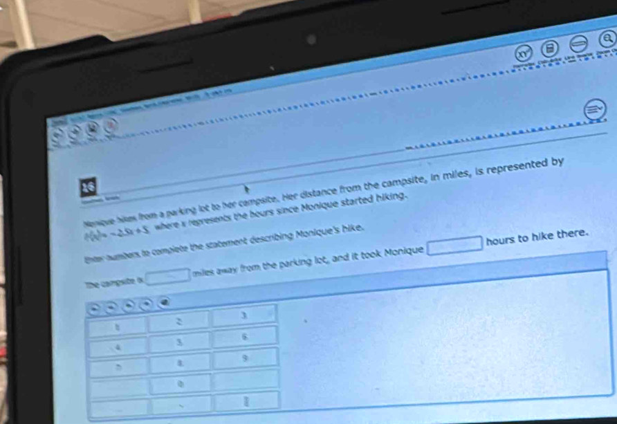 Manique bikes from a parking lot to her campsite. Her distance from the campsite, in miles, is represented by
f(x)=-25x+5 where x regresents the bours since Monique started hiking.
hours to hike there. 
Enter numbers to complete the statement describing Monique's hike. 
The campsite ix miles away from the parking lot, and it took Monique
3
: 
t
3
6
4
, 4
9
、 1